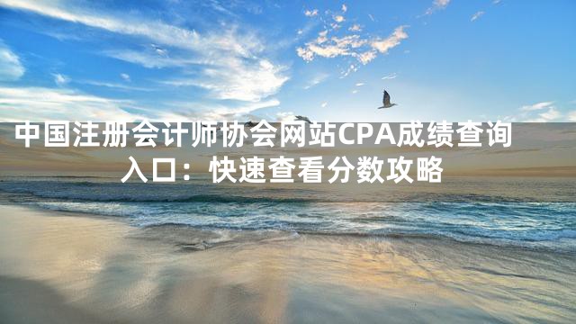 中国注册会计师协会网站CPA成绩查询入口：快速查看分数攻略