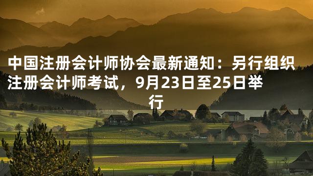 中国注册会计师协会最新通知：另行组织注册会计师考试，9月23日至25日举行