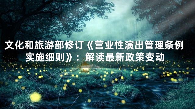 文化和旅游部修订《营业性演出管理条例实施细则》：解读最新政策变动