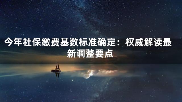 今年社保缴费基数标准确定：权威解读最新调整要点