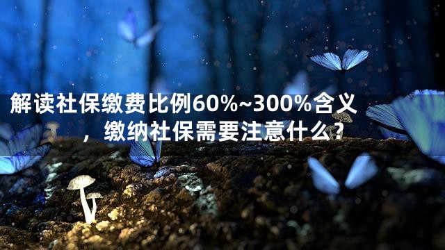 解读社保缴费比例60%~300%含义，缴纳社保需要注意什么？