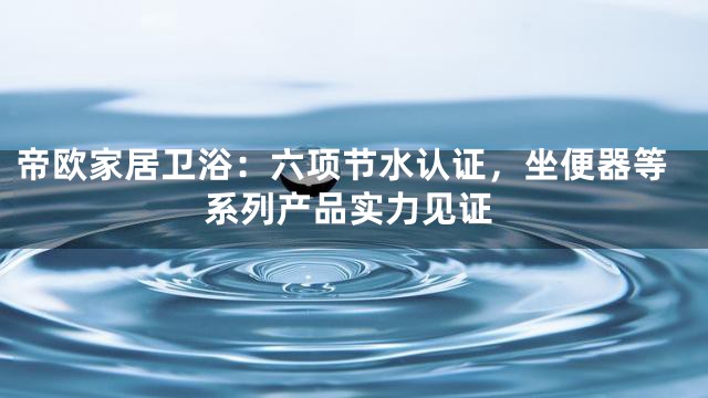 帝欧家居卫浴：六项节水认证，坐便器等系列产品实力见证