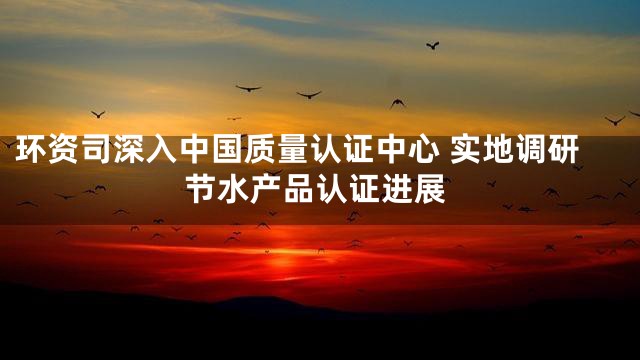 环资司深入中国质量认证中心 实地调研节水产品认证进展