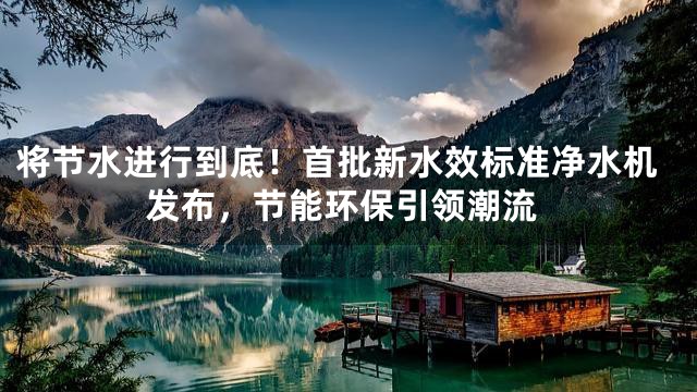 将节水进行到底！首批新水效标准净水机发布，节能环保引领潮流