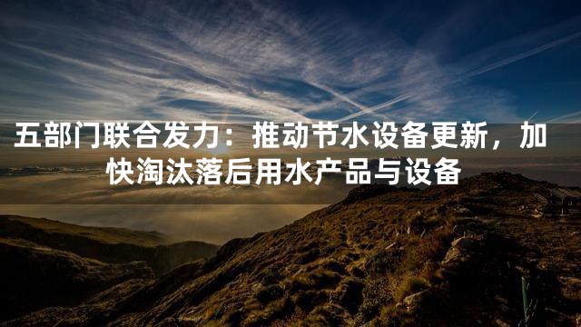 五部门联合发力：推动节水设备更新，加快淘汰落后用水产品与设备