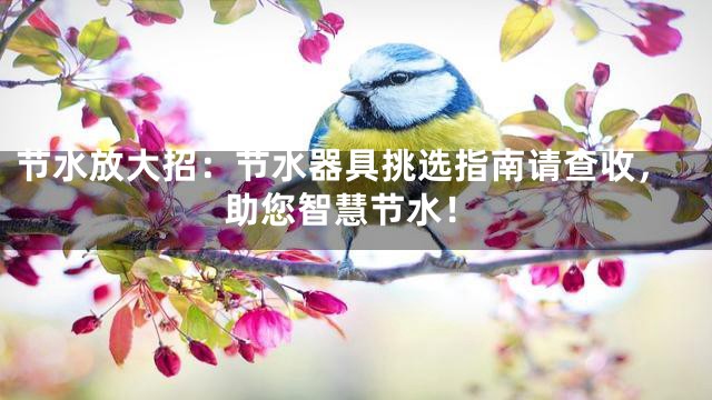 节水放大招：节水器具挑选指南请查收，助您智慧节水！