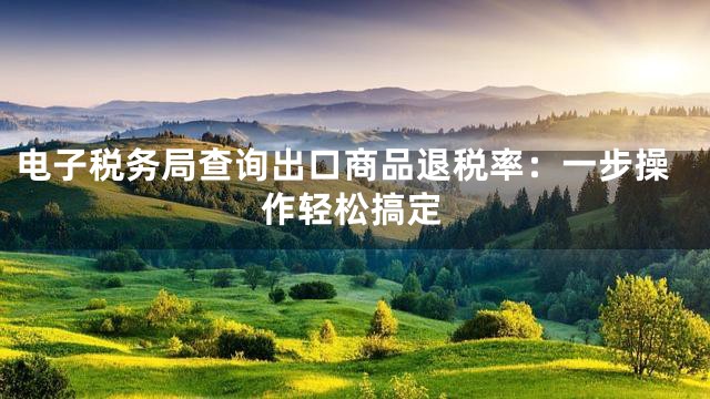 电子税务局查询出口商品退税率：一步操作轻松搞定