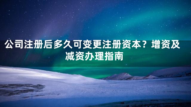 公司注册后多久可变更注册资本？增资及减资办理指南