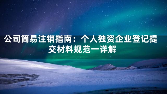 公司简易注销指南：个人独资企业登记提交材料规范一详解