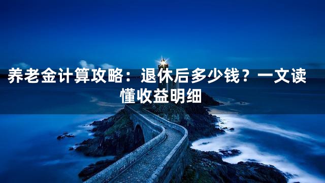 养老金计算攻略：退休后多少钱？一文读懂收益明细