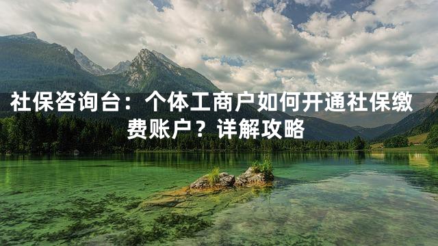 社保咨询台：个体工商户如何开通社保缴费账户？详解攻略