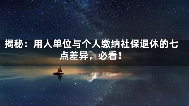 揭秘：用人单位与个人缴纳社保退休的七点差异，必看！