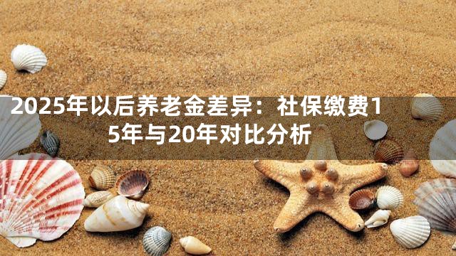2025年以后养老金差异：社保缴费15年与20年对比分析