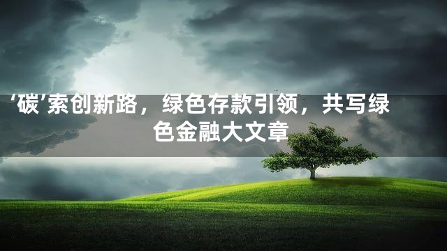 ‘碳’索创新路，绿色存款引领，共写绿色金融大文章