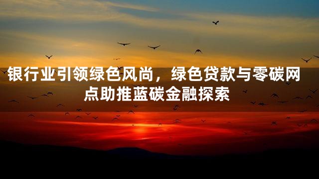 银行业引领绿色风尚，绿色贷款与零碳网点助推蓝碳金融探索