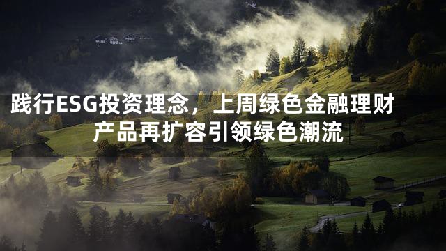 践行ESG投资理念，上周绿色金融理财产品再扩容引领绿色潮流