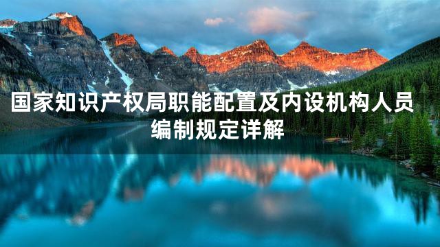 国家知识产权局职能配置及内设机构人员编制规定详解