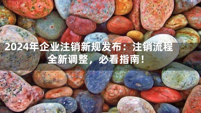 2024年企业注销新规发布：注销流程全新调整，必看指南！