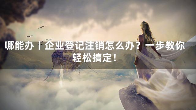 哪能办丨企业登记注销怎么办？一步教你轻松搞定！
