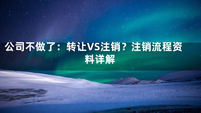 公司不做了：转让VS注销？注销流程资料详解