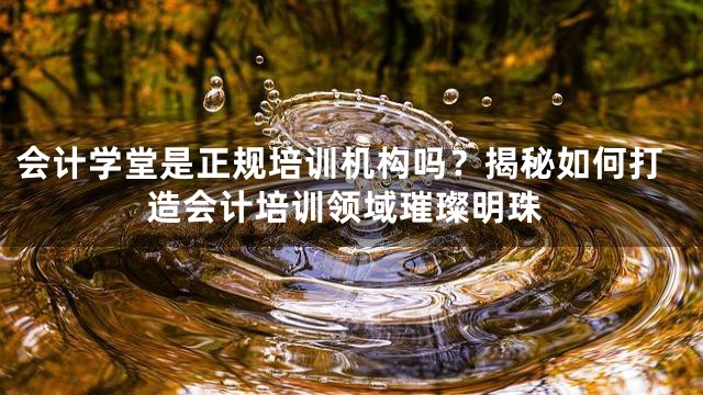会计学堂是正规培训机构吗？揭秘如何打造会计培训领域璀璨明珠