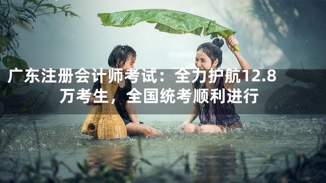 广东注册会计师考试：全力护航12.8万考生，全国统考顺利进行