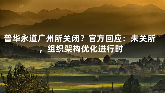 普华永道广州所关闭？官方回应：未关所，组织架构优化进行时