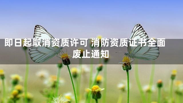 即日起取消资质许可 消防资质证书全面废止通知