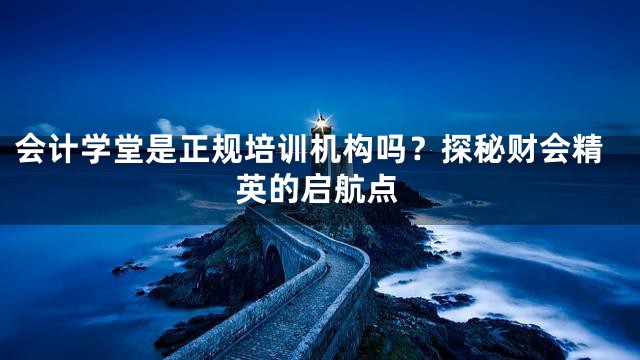 会计学堂是正规培训机构吗？探秘财会精英的启航点