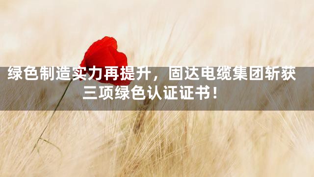 绿色制造实力再提升，固达电缆集团斩获三项绿色认证证书！