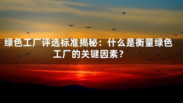 绿色工厂评选标准揭秘：什么是衡量绿色工厂的关键因素？