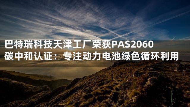 巴特瑞科技天津工厂荣获PAS2060碳中和认证：专注动力电池绿色循环利用