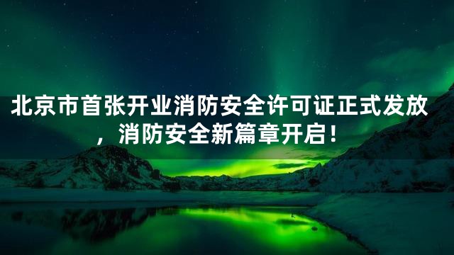北京市首张开业消防安全许可证正式发放，消防安全新篇章开启！