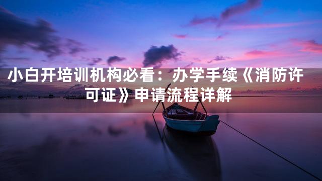 小白开培训机构必看：办学手续《消防许可证》申请流程详解