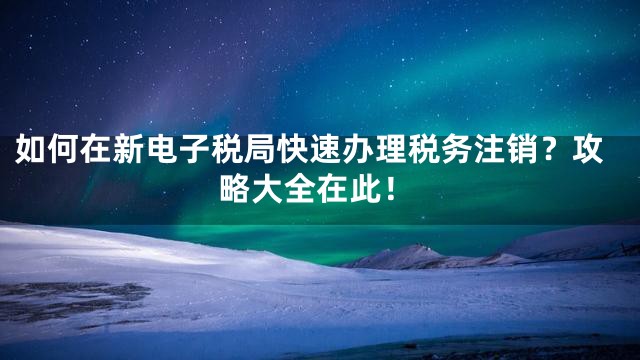 如何在新电子税局快速办理税务注销？攻略大全在此！