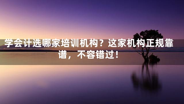 学会计选哪家培训机构？这家机构正规靠谱，不容错过！