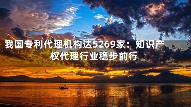 我国专利代理机构达5269家：知识产权代理行业稳步前行