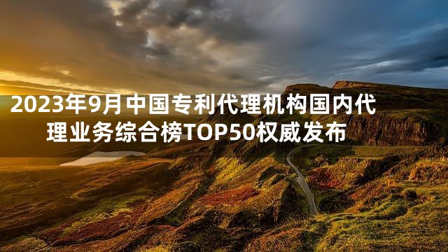 2023年9月中国专利代理机构国内代理业务综合榜TOP50权威发布