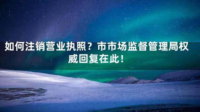 如何注销营业执照？市市场监督管理局权威回复在此！