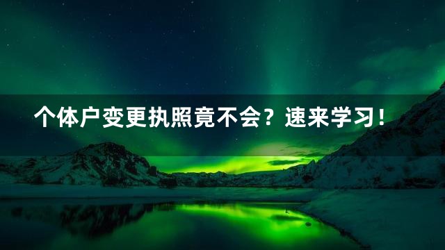 个体户变更执照竟不会？速来学习！