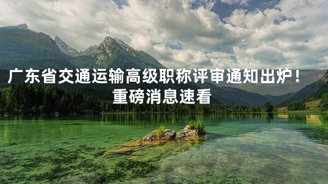 广东省交通运输高级职称评审通知出炉！重磅消息速看