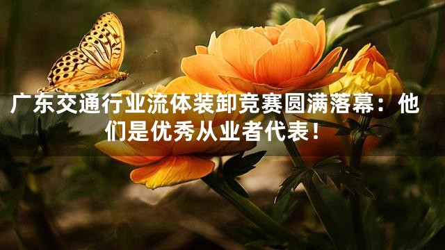 广东交通行业流体装卸竞赛圆满落幕：他们是优秀从业者代表！