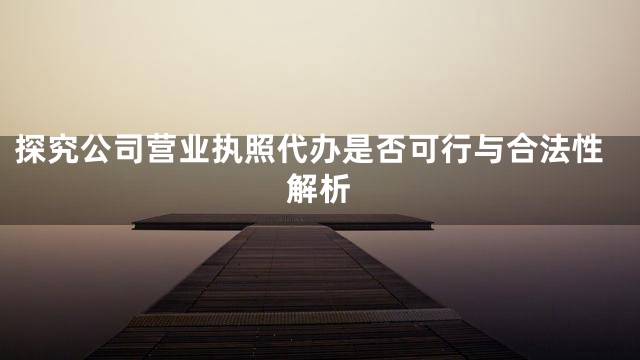 探究公司营业执照代办是否可行与合法性解析