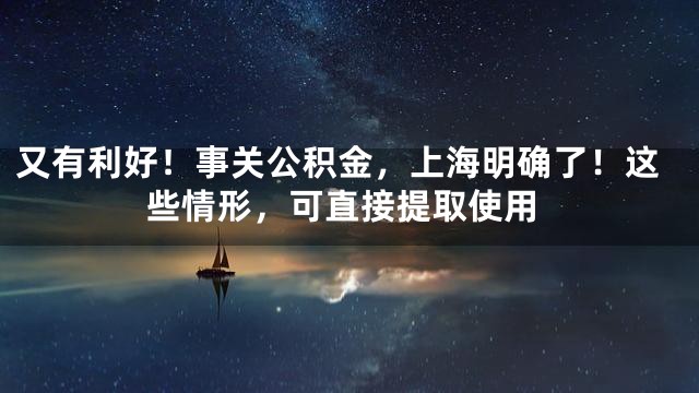 又有利好！事关公积金，上海明确了！这些情形，可直接提取使用