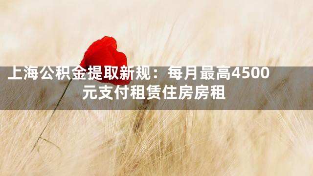 上海公积金提取新规：每月最高4500元支付租赁住房房租