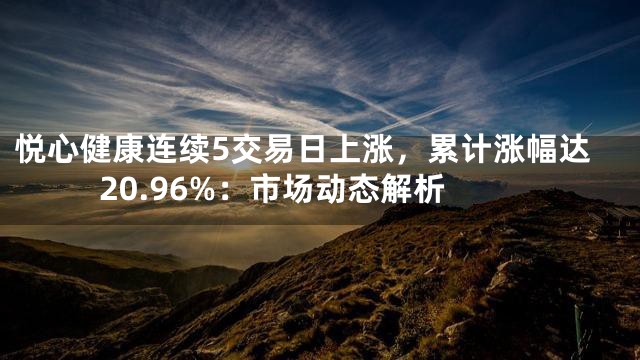 悦心健康连续5交易日上涨，累计涨幅达20.96%：市场动态解析