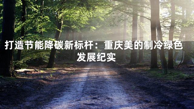 打造节能降碳新标杆：重庆美的制冷绿色发展纪实
