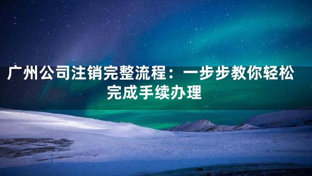 广州公司注销完整流程：一步步教你轻松完成手续办理