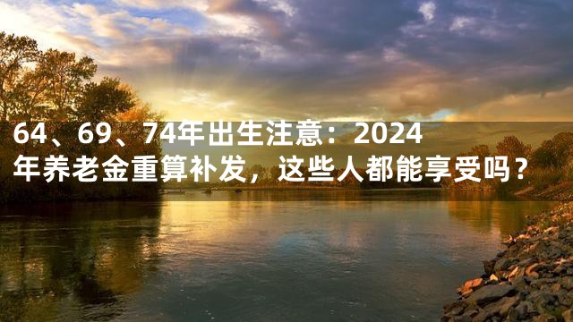 64、69、74年出生注意：2024年养老金重算补发，这些人都能享受吗？