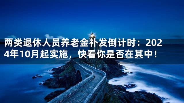 两类退休人员养老金补发倒计时：2024年10月起实施，快看你是否在其中！